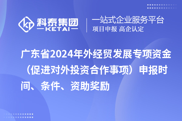 廣東省2024年外經(jīng)貿(mào)發(fā)展專項(xiàng)資金（促進(jìn)對外投資合作事項(xiàng)）申報(bào)時(shí)間、條件、資助獎(jiǎng)勵(lì)