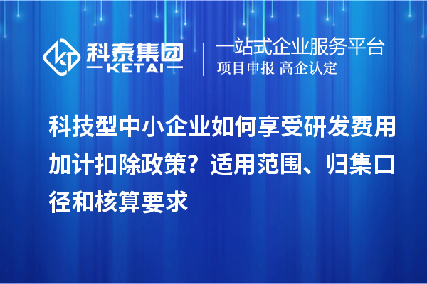 科技型中小企業(yè)如何享受研發(fā)費用加計扣除政策？適用范圍、歸集口徑和核算要求