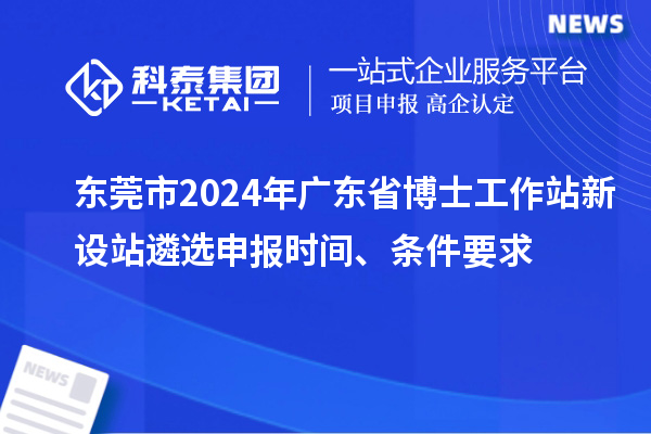 東莞市2024年廣東省博士工作站新設(shè)站遴選申報時間、條件要求