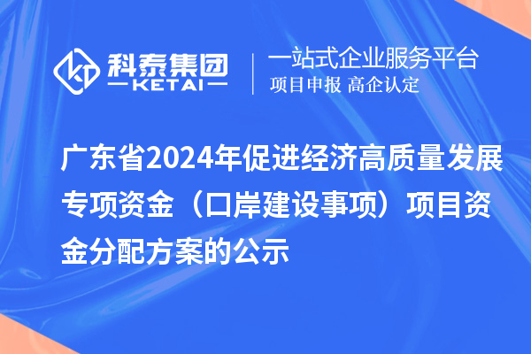 廣東省2024年促進經(jīng)濟高質(zhì)量發(fā)展專項資金（口岸建設(shè)事項）項目資金分配方案的公示