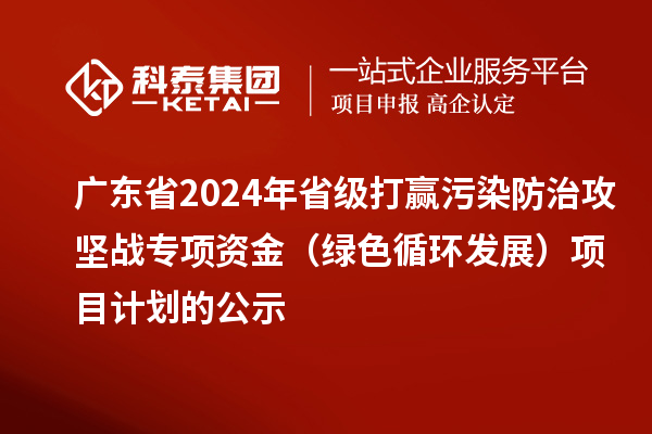 廣東省2024年省級打贏污染防治攻堅戰(zhàn)專項資金（綠色循環(huán)發(fā)展）項目計劃的公示