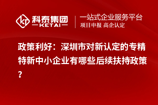 政策利好：深圳市對新認定的專精特新中小企業(yè)有哪些后續(xù)扶持政策？