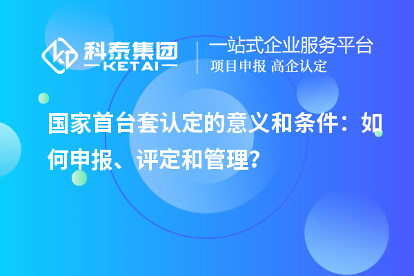 國(guó)家首臺(tái)套認(rèn)定的意義和條件：如何申報(bào)、評(píng)定和管理？