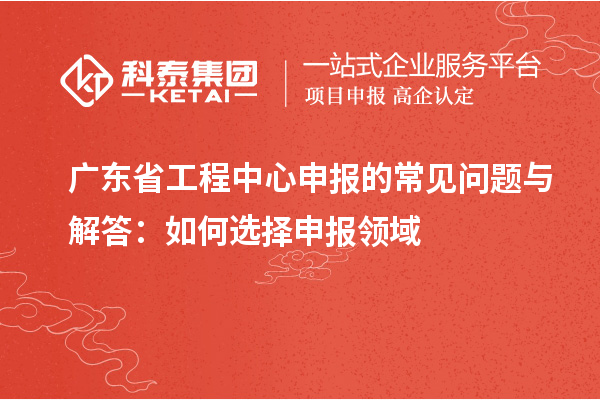 廣東省工程中心申報的常見(jiàn)問(wèn)題與解答：如何選擇申報領(lǐng)域