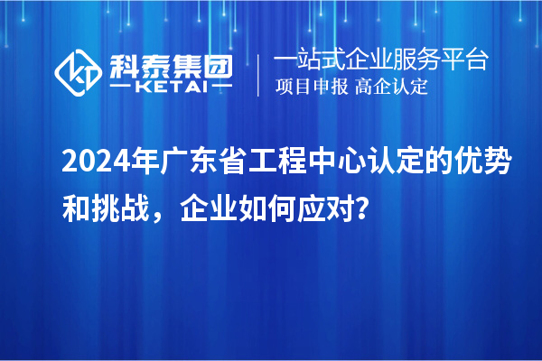 2024年廣東省工程中心認定的優(yōu)勢和挑戰(zhàn)，企業(yè)如何應對？