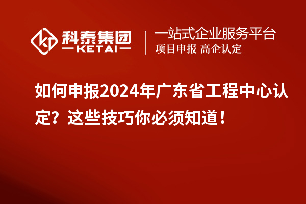 如何申報2024年廣東省工程中心認定？這些技巧你必須知道！