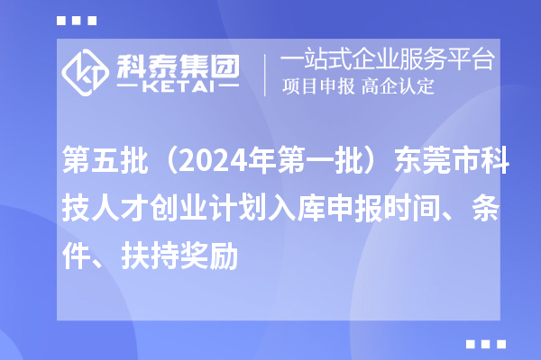 第五批（2024年第一批）東莞市科技人才創(chuàng)業(yè)計劃入庫申報時間、條件、扶持獎勵