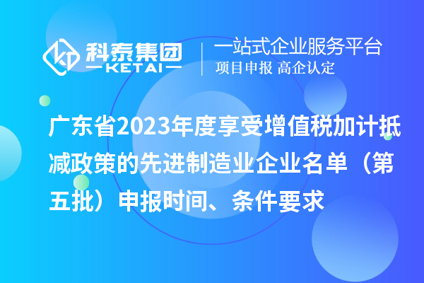 廣東省2023年度享受增值稅加計抵減政策的先進(jìn)制造業(yè)企業(yè)名單（第五批）申報時(shí)間、條件要求