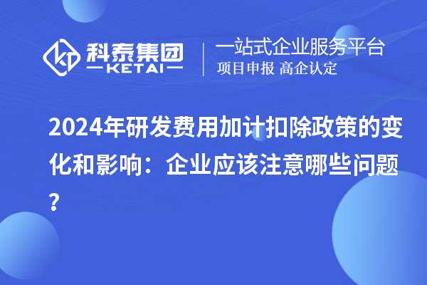 2024年研發(fā)費用加計扣除政策的變化和影響：企業(yè)應該注意哪些問題？