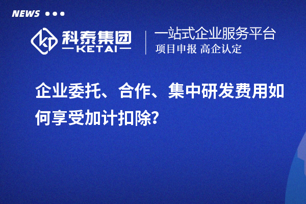 企業(yè)委托、合作、集中研發(fā)費用如何享受加計扣除？