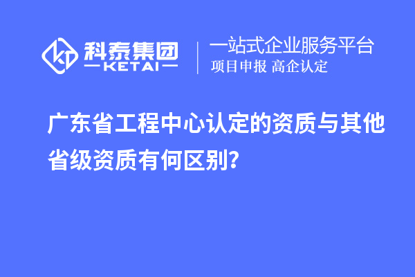 廣東省工程中心認定的資質(zhì)與其他省級資質(zhì)有何區(qū)別？