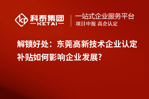 解鎖好處：東莞高新技術(shù)企業(yè)認(rèn)定補(bǔ)貼如何影響企業(yè)發(fā)展?