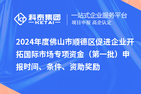 2024年度佛山市順德區促進(jìn)企業(yè)開(kāi)拓國際市場(chǎng)專(zhuān)項資金（第一批）申報時(shí)間、條件、資助獎勵