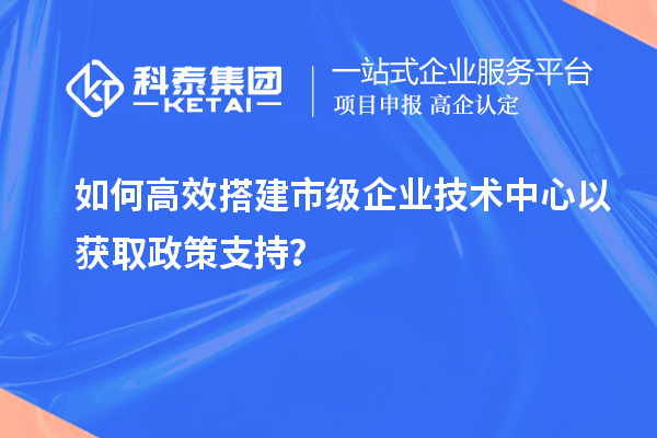 如何高效搭建市級(jí)企業(yè)技術(shù)中心以獲取政策支持？