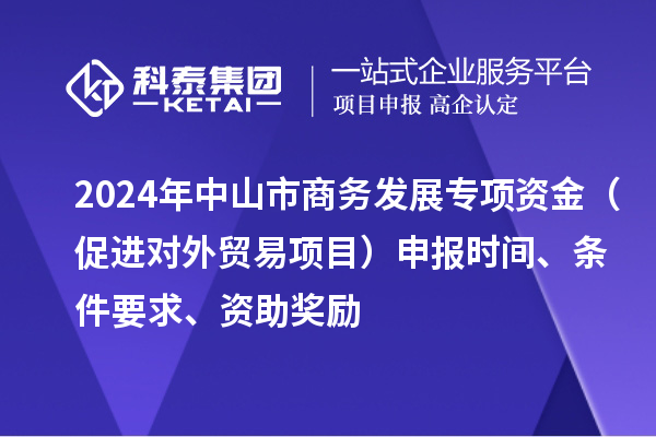 2024年中山市商務(wù)發(fā)展專項(xiàng)資金（促進(jìn)對(duì)外貿(mào)易項(xiàng)目）申報(bào)時(shí)間、條件要求、資助獎(jiǎng)勵(lì)