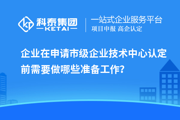 企業(yè)在申請市級企業(yè)技術(shù)中心認(rèn)定前需要做哪些準(zhǔn)備工作？