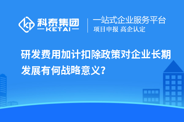 研發(fā)費(fèi)用加計(jì)扣除政策對(duì)企業(yè)長(zhǎng)期發(fā)展有何戰(zhàn)略意義？