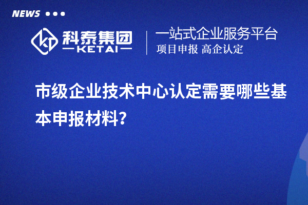 市級(jí)企業(yè)技術(shù)中心認(rèn)定需要哪些基本申報(bào)材料？