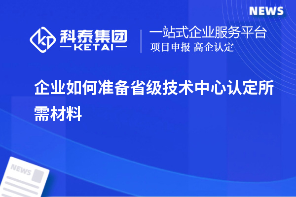 企業(yè)如何準備省級技術(shù)中心認定所需材料