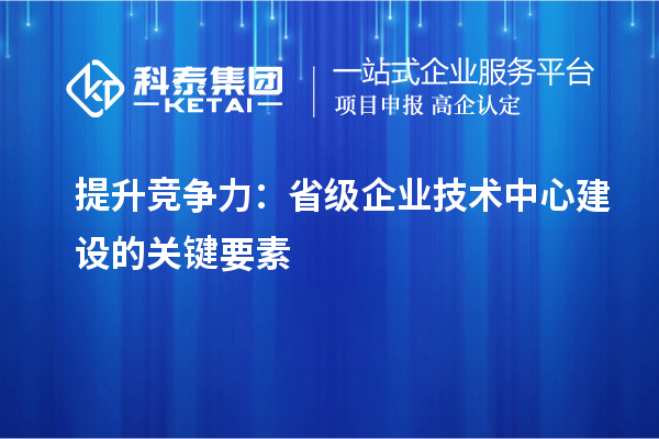 增強市場(chǎng)優(yōu)勢：構建省級企業(yè)技術(shù)中心的核心要素