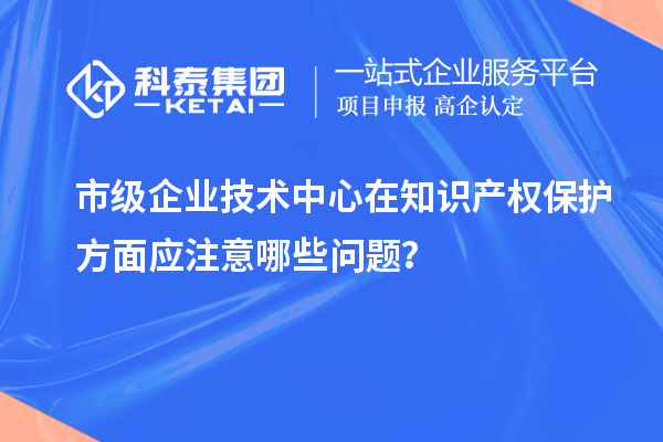 知識產(chǎn)權管理：市級企業(yè)技術中心的注意事項