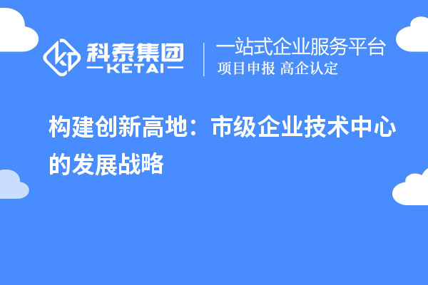 構(gòu)建創(chuàng)新高地：市級(jí)企業(yè)技術(shù)中心的發(fā)展戰(zhàn)略