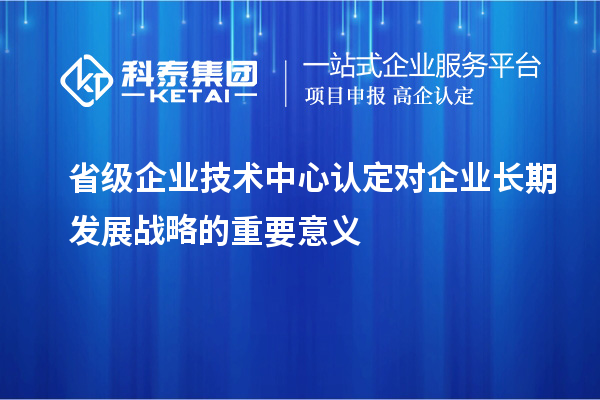 省級企業(yè)技術(shù)中心認定對企業(yè)長(cháng)期發(fā)展戰略的重要意義