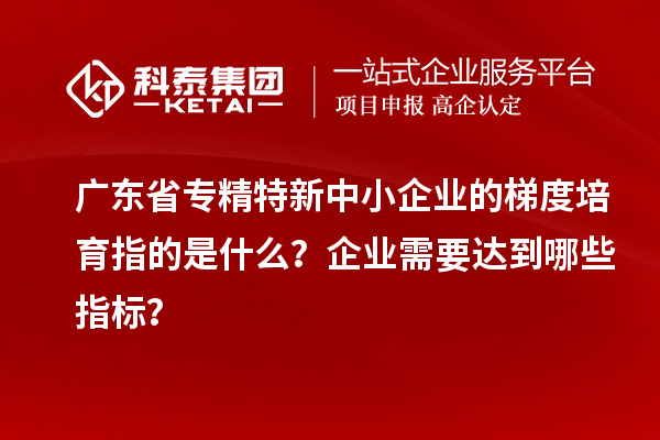 廣東省專(zhuān)精特新中小企業(yè)的梯度培育指的是什么？企業(yè)需要達到哪些指標？