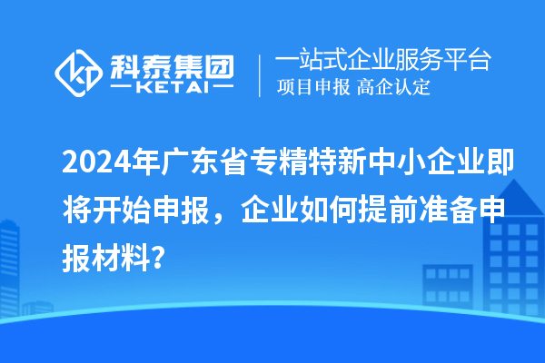 2024年廣東省專(zhuān)精特新中小企業(yè)即將開(kāi)始申報，企業(yè)如何提前準備申報材料？