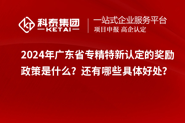 2024年廣東省專(zhuān)精特新認定的獎勵政策是什么？還有哪些具體好處？