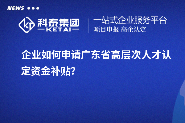 企業(yè)如何申請廣東省高層次人才認(rèn)定資金補貼？