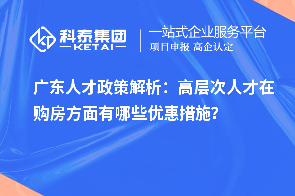 廣東人才政策解析：高層次人才在購房方面有哪些優(yōu)惠措施？