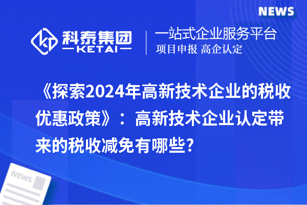 《探索2024年高新技術(shù)企業(yè)的稅收優(yōu)惠政策》：高新技術(shù)企業(yè)認(rèn)定帶來的稅收減免有哪些?