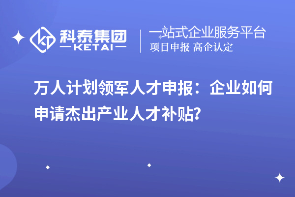 萬(wàn)人計(jì)劃領(lǐng)軍人才申報(bào)：企業(yè)如何申請(qǐng)杰出產(chǎn)業(yè)人才補(bǔ)貼？