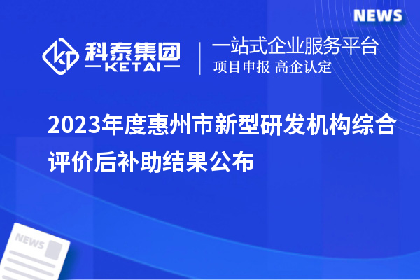 2023年度惠州市新型研發(fā)機構綜合評價(jià)后補助結果公布