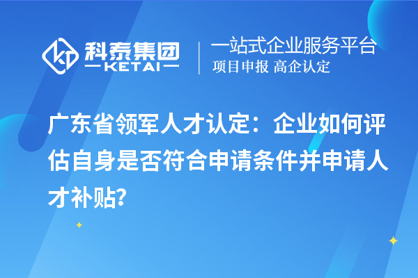 廣東省領(lǐng)軍人才認(rèn)定：企業(yè)如何評(píng)估自身是否符合申請(qǐng)條件并申請(qǐng)人才補(bǔ)貼？