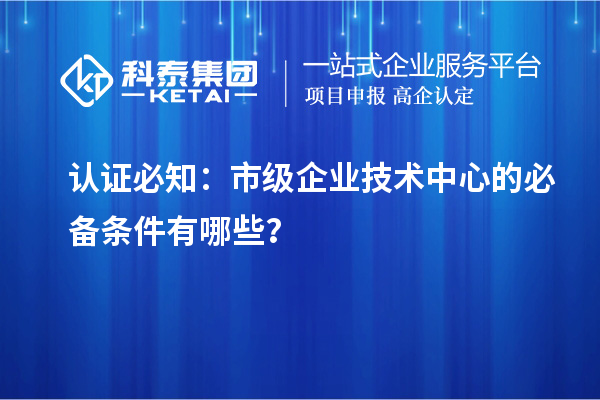 認(rèn)證必知：市級企業(yè)技術(shù)中心的必備條件有哪些？