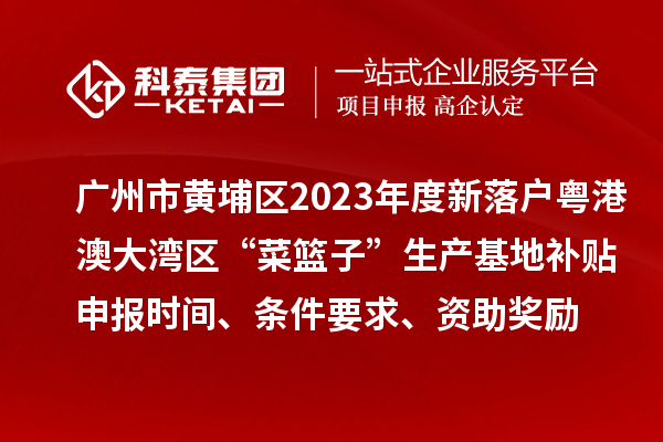 廣州市黃埔區(qū)2023年度新落戶粵港澳大灣區(qū)“菜籃子”生產(chǎn)基地補貼申報時間、條件要求、資助獎勵