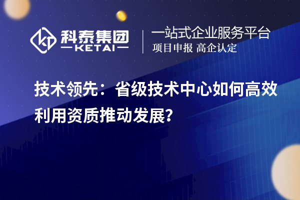 技術(shù)領(lǐng)先：省級(jí)技術(shù)中心如何高效利用資質(zhì)推動(dòng)發(fā)展？