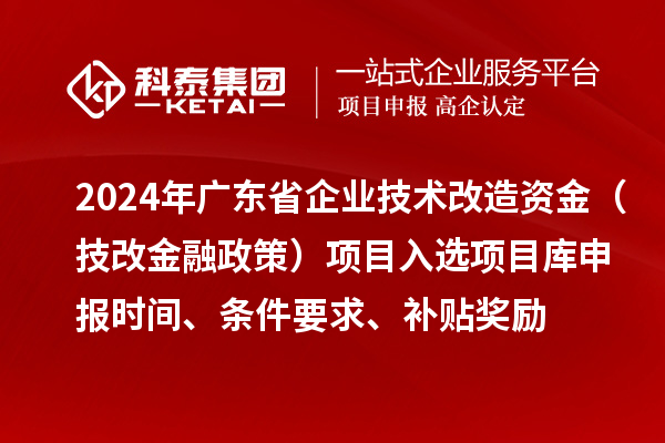 2024年廣東省企業(yè)技術(shù)改造資金（技改金融政策）項(xiàng)目入選項(xiàng)目庫申報(bào)時(shí)間、條件要求、補(bǔ)貼獎勵