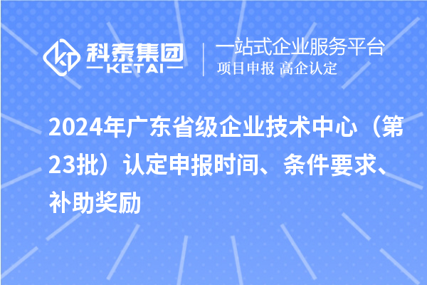 2024年廣東省級企業(yè)技術(shù)中心（第23批）認定申報時(shí)間、條件要求、補助獎勵