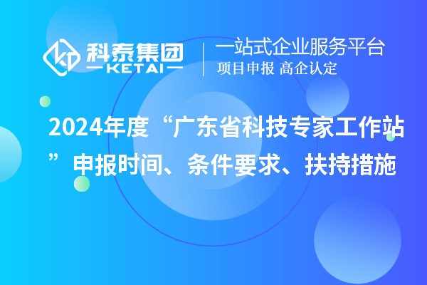 2024年度“廣東省科技專家工作站”申報(bào)時(shí)間、條件要求、扶持措施