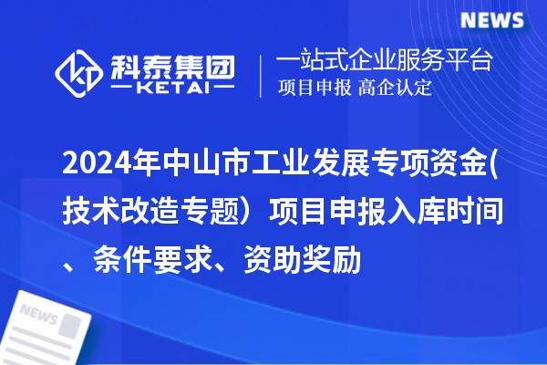 2024年中山市工業(yè)發(fā)展專(zhuān)項資金(技術(shù)改造專(zhuān)題）項目申報入庫時(shí)間、條件要求、資助獎勵