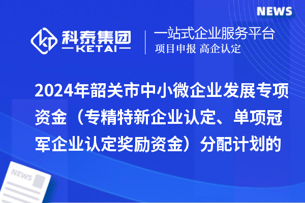 2024年韶關(guān)市中小微企業(yè)發(fā)展專(zhuān)項資金（專(zhuān)精特新企業(yè)認定、單項冠軍企業(yè)認定獎勵資金）分配計劃的公示