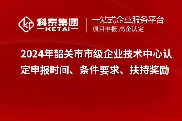 2024年韶關(guān)市市級企業(yè)技術(shù)中心認定申報時(shí)間、條件要求、扶持獎勵