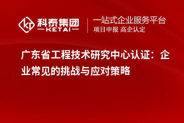 廣東省工程技術(shù)研究中心認證：企業(yè)常見(jiàn)的挑戰與應對策略