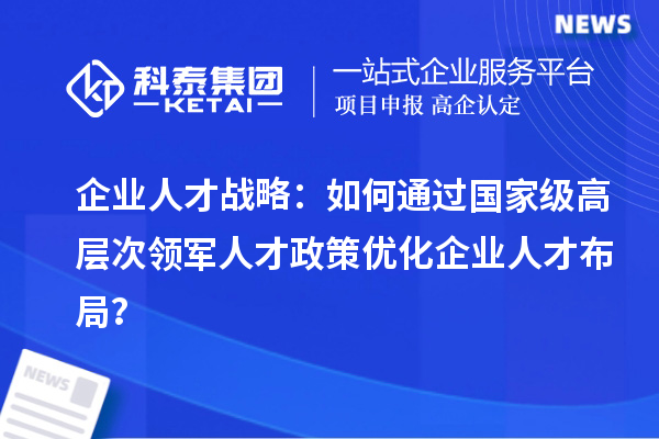 企業(yè)人才戰(zhàn)略：如何通過(guò)國(guó)家級(jí)高層次領(lǐng)軍人才政策優(yōu)化企業(yè)人才布局？