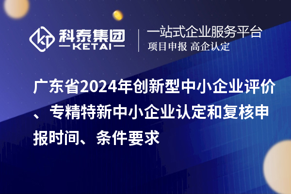 廣東省2024年創(chuàng)新型中小企業(yè)評價、專精特新中小企業(yè)認定和復核申報時間、條件要求