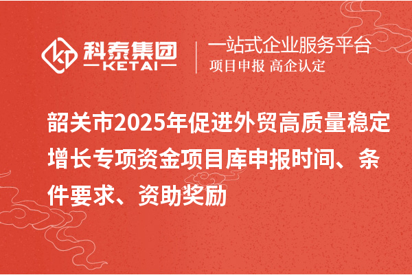 韶關(guān)市2025年促進(jìn)外貿(mào)高質(zhì)量穩(wěn)定增長(zhǎng)專項(xiàng)資金項(xiàng)目庫(kù)申報(bào)時(shí)間、條件要求、資助獎(jiǎng)勵(lì)