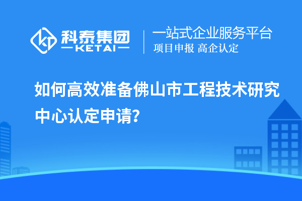 如何高效準備佛山市工程技術(shù)研究中心認定申請？